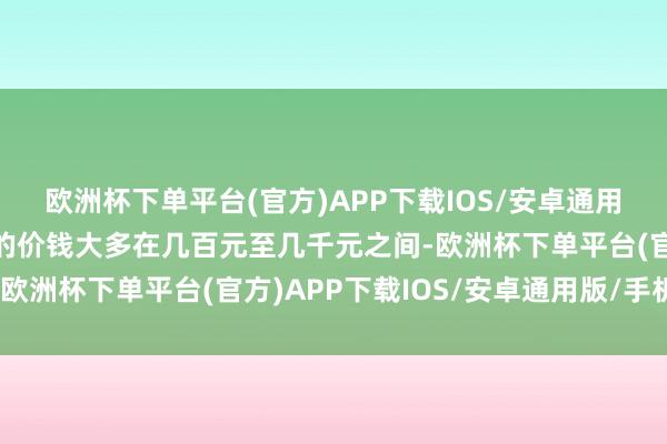欧洲杯下单平台(官方)APP下载IOS/安卓通用版/手机版平常羽绒服的价钱大多在几百元至几千元之间-欧洲杯下单平台(官方)APP下载IOS/安卓通用版/手机版