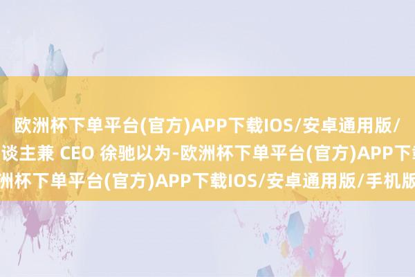欧洲杯下单平台(官方)APP下载IOS/安卓通用版/手机版XREAL 独创东谈主兼 CEO 徐驰以为-欧洲杯下单平台(官方)APP下载IOS/安卓通用版/手机版