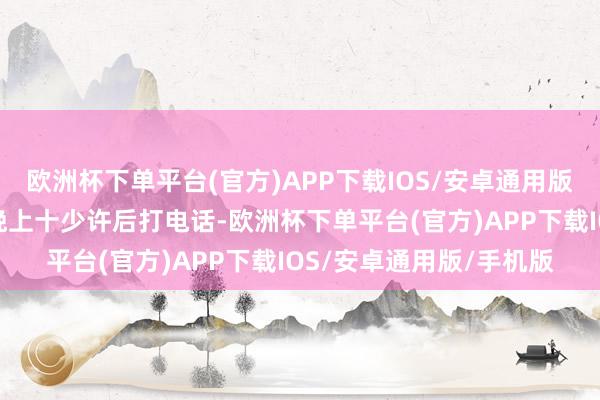 欧洲杯下单平台(官方)APP下载IOS/安卓通用版/手机版也请民众别在晚上十少许后打电话-欧洲杯下单平台(官方)APP下载IOS/安卓通用版/手机版