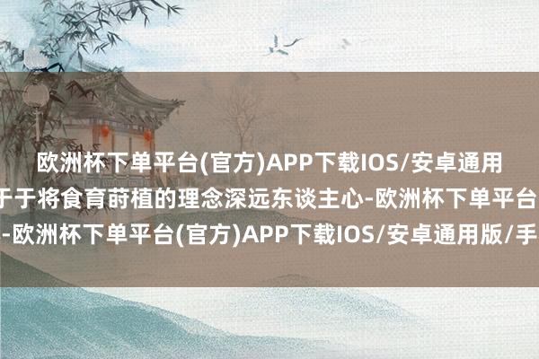 欧洲杯下单平台(官方)APP下载IOS/安卓通用版/手机版一直致力于于于将食育莳植的理念深远东谈主心-欧洲杯下单平台(官方)APP下载IOS/安卓通用版/手机版