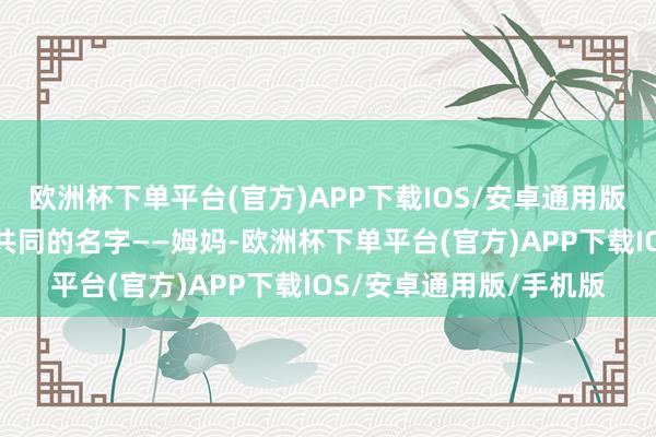 欧洲杯下单平台(官方)APP下载IOS/安卓通用版/手机版而主角们有个共同的名字——姆妈-欧洲杯下单平台(官方)APP下载IOS/安卓通用版/手机版