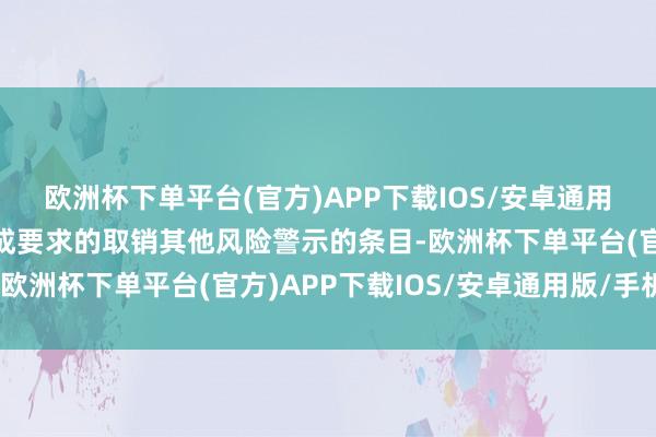 欧洲杯下单平台(官方)APP下载IOS/安卓通用版/手机版且已称心看成要求的取销其他风险警示的条目-欧洲杯下单平台(官方)APP下载IOS/安卓通用版/手机版