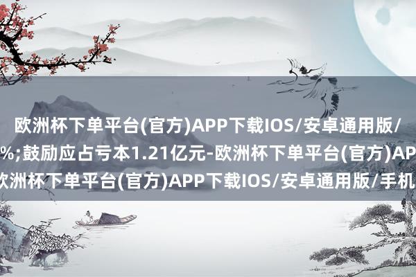 欧洲杯下单平台(官方)APP下载IOS/安卓通用版/手机版同比减少19.61%;鼓励应占亏本1.21亿元-欧洲杯下单平台(官方)APP下载IOS/安卓通用版/手机版