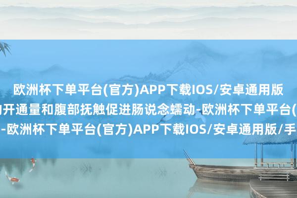 欧洲杯下单平台(官方)APP下载IOS/安卓通用版/手机版 同期增多宝宝的开通量和腹部抚触促进肠说念蠕动-欧洲杯下单平台(官方)APP下载IOS/安卓通用版/手机版