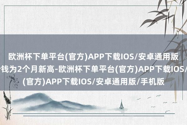 欧洲杯下单平台(官方)APP下载IOS/安卓通用版/手机版 面前汇率价钱为2个月新高-欧洲杯下单平台(官方)APP下载IOS/安卓通用版/手机版