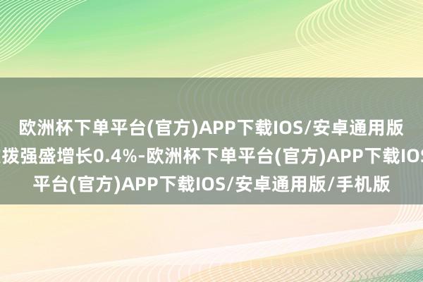 欧洲杯下单平台(官方)APP下载IOS/安卓通用版/手机版本色破钞者支拨强盛增长0.4%-欧洲杯下单平台(官方)APP下载IOS/安卓通用版/手机版