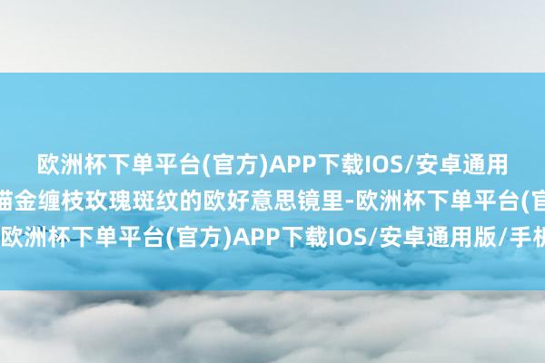 欧洲杯下单平台(官方)APP下载IOS/安卓通用版/手机版缄默望进雕描金缠枝玫瑰斑纹的欧好意思镜里-欧洲杯下单平台(官方)APP下载IOS/安卓通用版/手机版