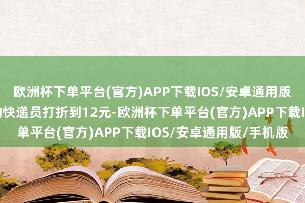 欧洲杯下单平台(官方)APP下载IOS/安卓通用版/手机版对东花市街谈的快递员打折到12元-欧洲杯下单平台(官方)APP下载IOS/安卓通用版/手机版