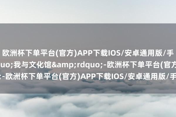 欧洲杯下单平台(官方)APP下载IOS/安卓通用版/手机版回应&ldquo;我与文化馆&rdquo;-欧洲杯下单平台(官方)APP下载IOS/安卓通用版/手机版