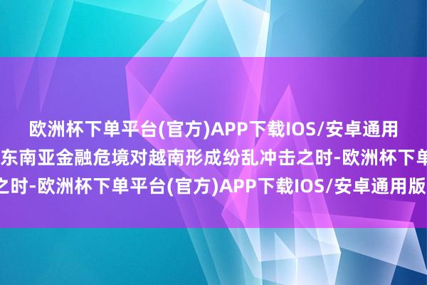 欧洲杯下单平台(官方)APP下载IOS/安卓通用版/手机版中国很近”在东南亚金融危境对越南形成纷乱冲击之时-欧洲杯下单平台(官方)APP下载IOS/安卓通用版/手机版