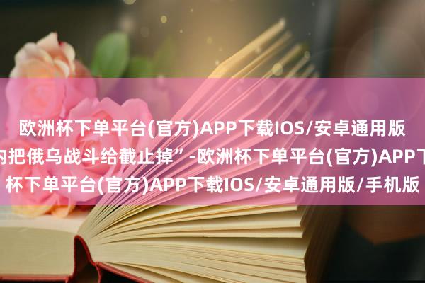 欧洲杯下单平台(官方)APP下载IOS/安卓通用版/手机版“会在24小时内把俄乌战斗给截止掉”-欧洲杯下单平台(官方)APP下载IOS/安卓通用版/手机版