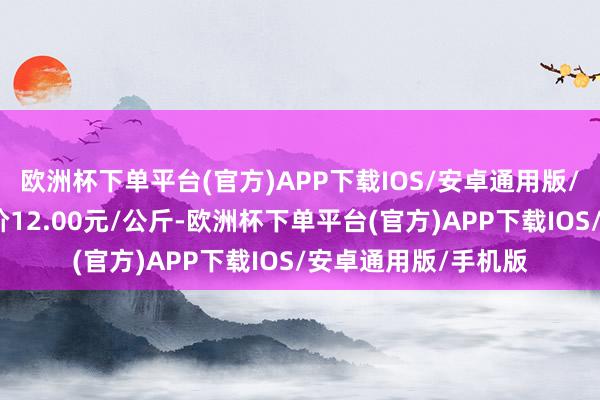 欧洲杯下单平台(官方)APP下载IOS/安卓通用版/手机版当日最高报价12.00元/公斤-欧洲杯下单平台(官方)APP下载IOS/安卓通用版/手机版